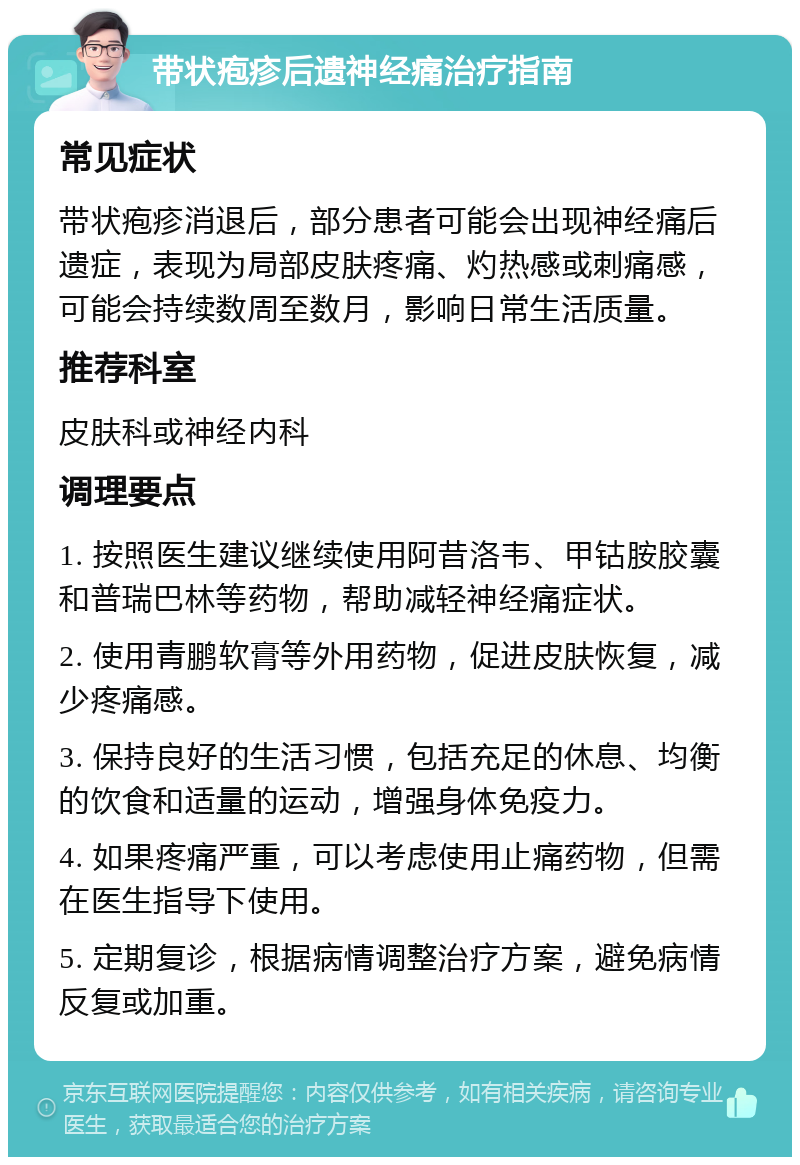 带状疱疹后遗神经痛治疗指南 常见症状 带状疱疹消退后，部分患者可能会出现神经痛后遗症，表现为局部皮肤疼痛、灼热感或刺痛感，可能会持续数周至数月，影响日常生活质量。 推荐科室 皮肤科或神经内科 调理要点 1. 按照医生建议继续使用阿昔洛韦、甲钴胺胶囊和普瑞巴林等药物，帮助减轻神经痛症状。 2. 使用青鹏软膏等外用药物，促进皮肤恢复，减少疼痛感。 3. 保持良好的生活习惯，包括充足的休息、均衡的饮食和适量的运动，增强身体免疫力。 4. 如果疼痛严重，可以考虑使用止痛药物，但需在医生指导下使用。 5. 定期复诊，根据病情调整治疗方案，避免病情反复或加重。