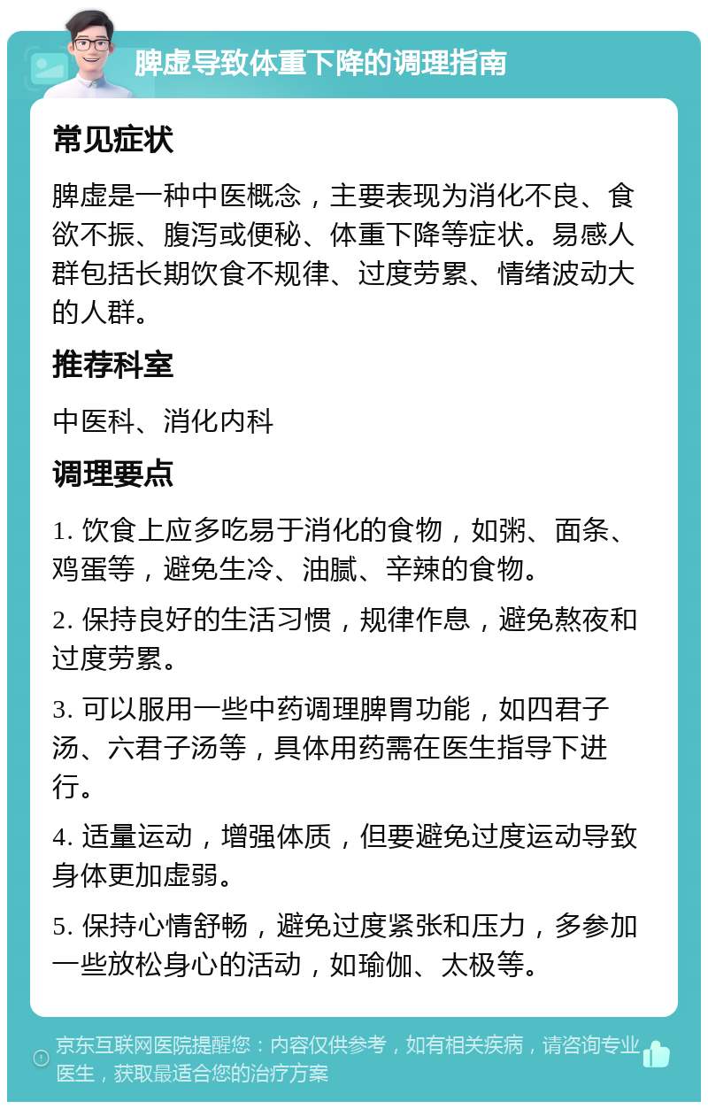 脾虚导致体重下降的调理指南 常见症状 脾虚是一种中医概念，主要表现为消化不良、食欲不振、腹泻或便秘、体重下降等症状。易感人群包括长期饮食不规律、过度劳累、情绪波动大的人群。 推荐科室 中医科、消化内科 调理要点 1. 饮食上应多吃易于消化的食物，如粥、面条、鸡蛋等，避免生冷、油腻、辛辣的食物。 2. 保持良好的生活习惯，规律作息，避免熬夜和过度劳累。 3. 可以服用一些中药调理脾胃功能，如四君子汤、六君子汤等，具体用药需在医生指导下进行。 4. 适量运动，增强体质，但要避免过度运动导致身体更加虚弱。 5. 保持心情舒畅，避免过度紧张和压力，多参加一些放松身心的活动，如瑜伽、太极等。