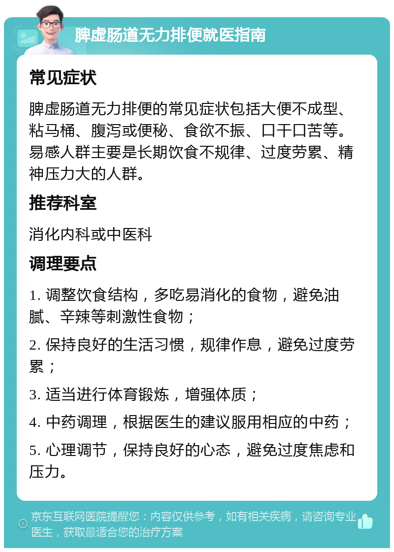 脾虚肠道无力排便就医指南 常见症状 脾虚肠道无力排便的常见症状包括大便不成型、粘马桶、腹泻或便秘、食欲不振、口干口苦等。易感人群主要是长期饮食不规律、过度劳累、精神压力大的人群。 推荐科室 消化内科或中医科 调理要点 1. 调整饮食结构，多吃易消化的食物，避免油腻、辛辣等刺激性食物； 2. 保持良好的生活习惯，规律作息，避免过度劳累； 3. 适当进行体育锻炼，增强体质； 4. 中药调理，根据医生的建议服用相应的中药； 5. 心理调节，保持良好的心态，避免过度焦虑和压力。