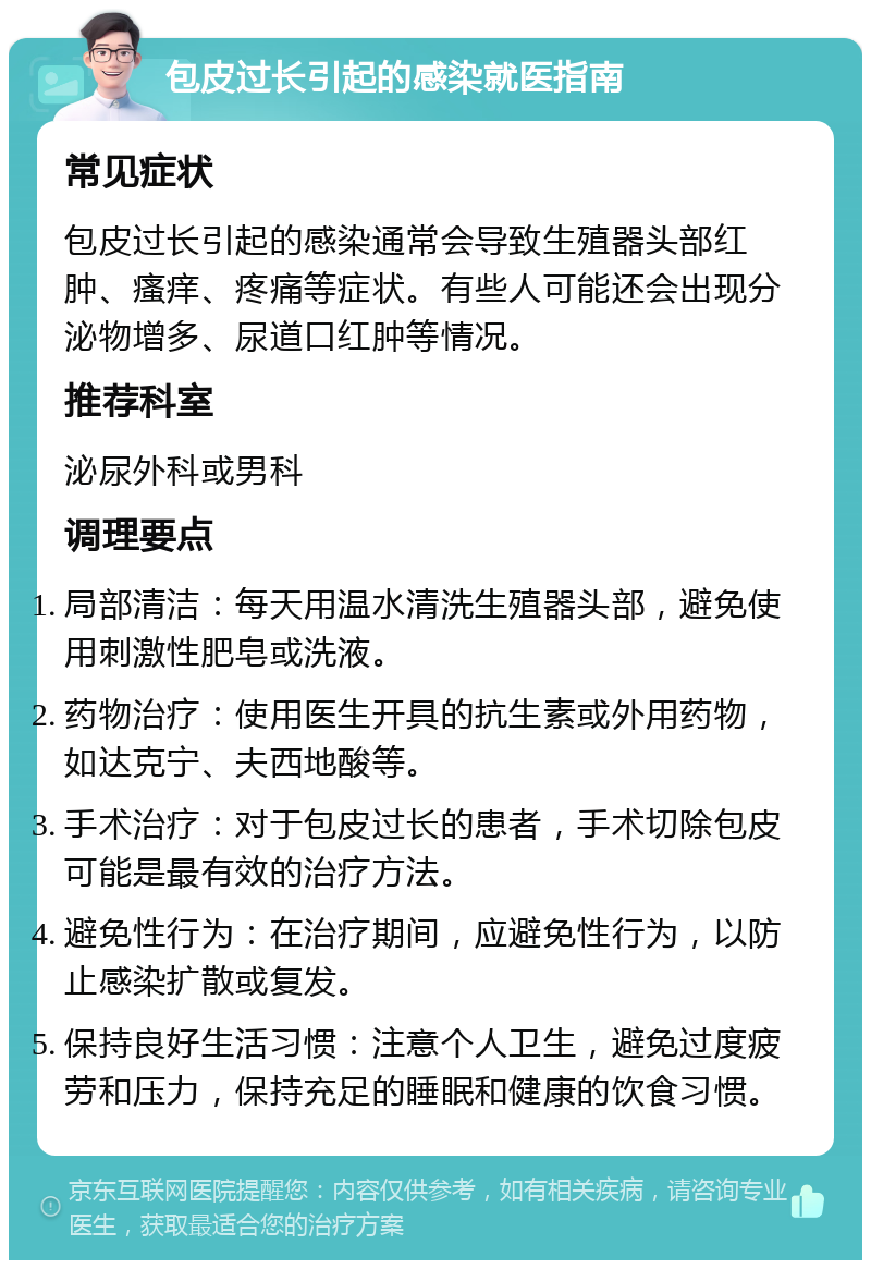 包皮过长引起的感染就医指南 常见症状 包皮过长引起的感染通常会导致生殖器头部红肿、瘙痒、疼痛等症状。有些人可能还会出现分泌物增多、尿道口红肿等情况。 推荐科室 泌尿外科或男科 调理要点 局部清洁：每天用温水清洗生殖器头部，避免使用刺激性肥皂或洗液。 药物治疗：使用医生开具的抗生素或外用药物，如达克宁、夫西地酸等。 手术治疗：对于包皮过长的患者，手术切除包皮可能是最有效的治疗方法。 避免性行为：在治疗期间，应避免性行为，以防止感染扩散或复发。 保持良好生活习惯：注意个人卫生，避免过度疲劳和压力，保持充足的睡眠和健康的饮食习惯。