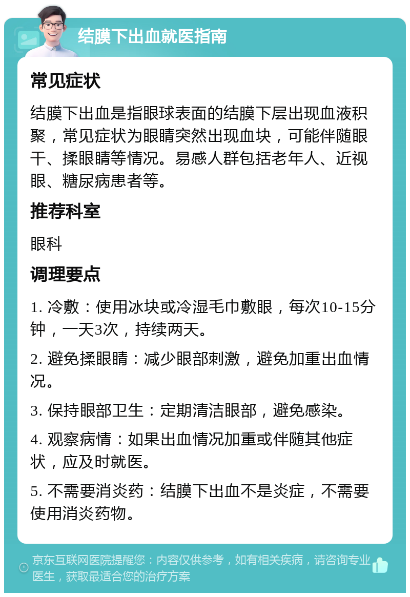 结膜下出血就医指南 常见症状 结膜下出血是指眼球表面的结膜下层出现血液积聚，常见症状为眼睛突然出现血块，可能伴随眼干、揉眼睛等情况。易感人群包括老年人、近视眼、糖尿病患者等。 推荐科室 眼科 调理要点 1. 冷敷：使用冰块或冷湿毛巾敷眼，每次10-15分钟，一天3次，持续两天。 2. 避免揉眼睛：减少眼部刺激，避免加重出血情况。 3. 保持眼部卫生：定期清洁眼部，避免感染。 4. 观察病情：如果出血情况加重或伴随其他症状，应及时就医。 5. 不需要消炎药：结膜下出血不是炎症，不需要使用消炎药物。