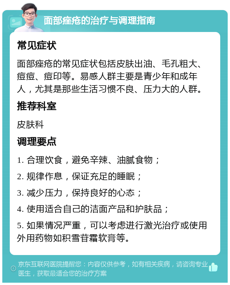 面部痤疮的治疗与调理指南 常见症状 面部痤疮的常见症状包括皮肤出油、毛孔粗大、痘痘、痘印等。易感人群主要是青少年和成年人，尤其是那些生活习惯不良、压力大的人群。 推荐科室 皮肤科 调理要点 1. 合理饮食，避免辛辣、油腻食物； 2. 规律作息，保证充足的睡眠； 3. 减少压力，保持良好的心态； 4. 使用适合自己的洁面产品和护肤品； 5. 如果情况严重，可以考虑进行激光治疗或使用外用药物如积雪苷霜软膏等。