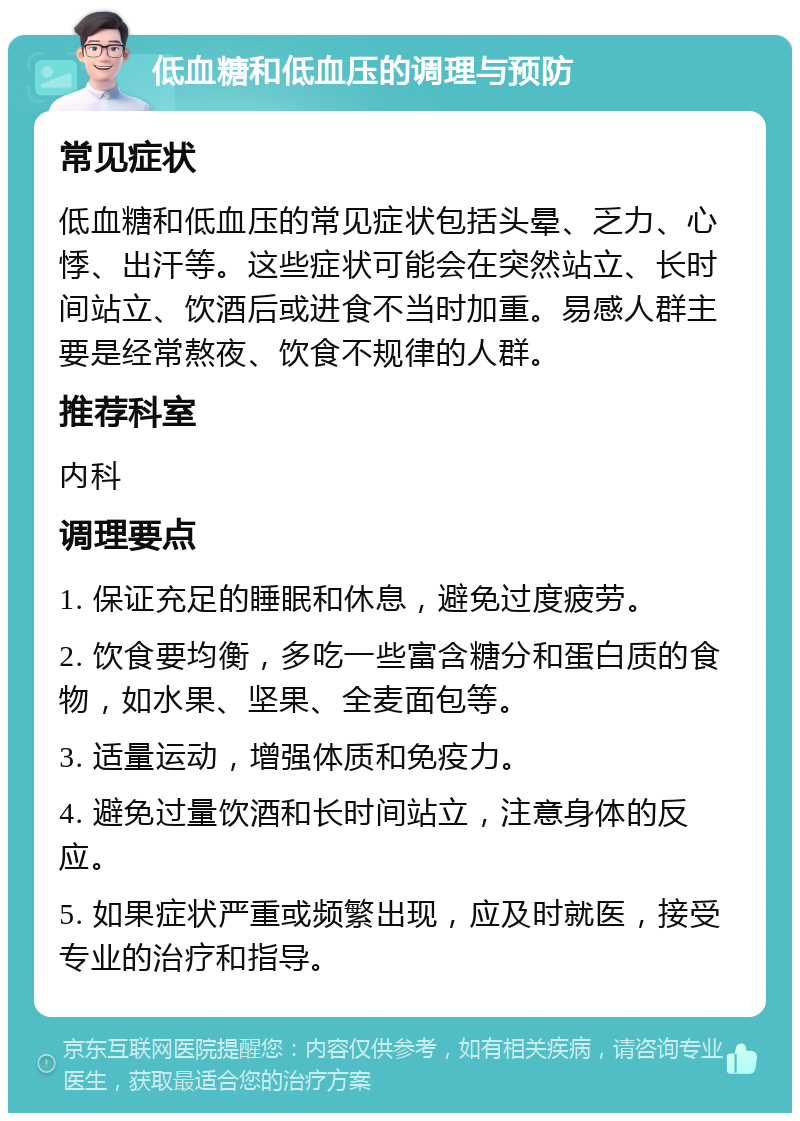 低血糖和低血压的调理与预防 常见症状 低血糖和低血压的常见症状包括头晕、乏力、心悸、出汗等。这些症状可能会在突然站立、长时间站立、饮酒后或进食不当时加重。易感人群主要是经常熬夜、饮食不规律的人群。 推荐科室 内科 调理要点 1. 保证充足的睡眠和休息，避免过度疲劳。 2. 饮食要均衡，多吃一些富含糖分和蛋白质的食物，如水果、坚果、全麦面包等。 3. 适量运动，增强体质和免疫力。 4. 避免过量饮酒和长时间站立，注意身体的反应。 5. 如果症状严重或频繁出现，应及时就医，接受专业的治疗和指导。