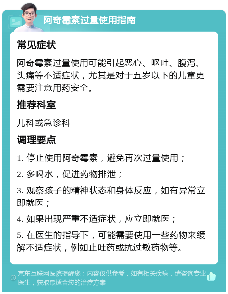 阿奇霉素过量使用指南 常见症状 阿奇霉素过量使用可能引起恶心、呕吐、腹泻、头痛等不适症状，尤其是对于五岁以下的儿童更需要注意用药安全。 推荐科室 儿科或急诊科 调理要点 1. 停止使用阿奇霉素，避免再次过量使用； 2. 多喝水，促进药物排泄； 3. 观察孩子的精神状态和身体反应，如有异常立即就医； 4. 如果出现严重不适症状，应立即就医； 5. 在医生的指导下，可能需要使用一些药物来缓解不适症状，例如止吐药或抗过敏药物等。