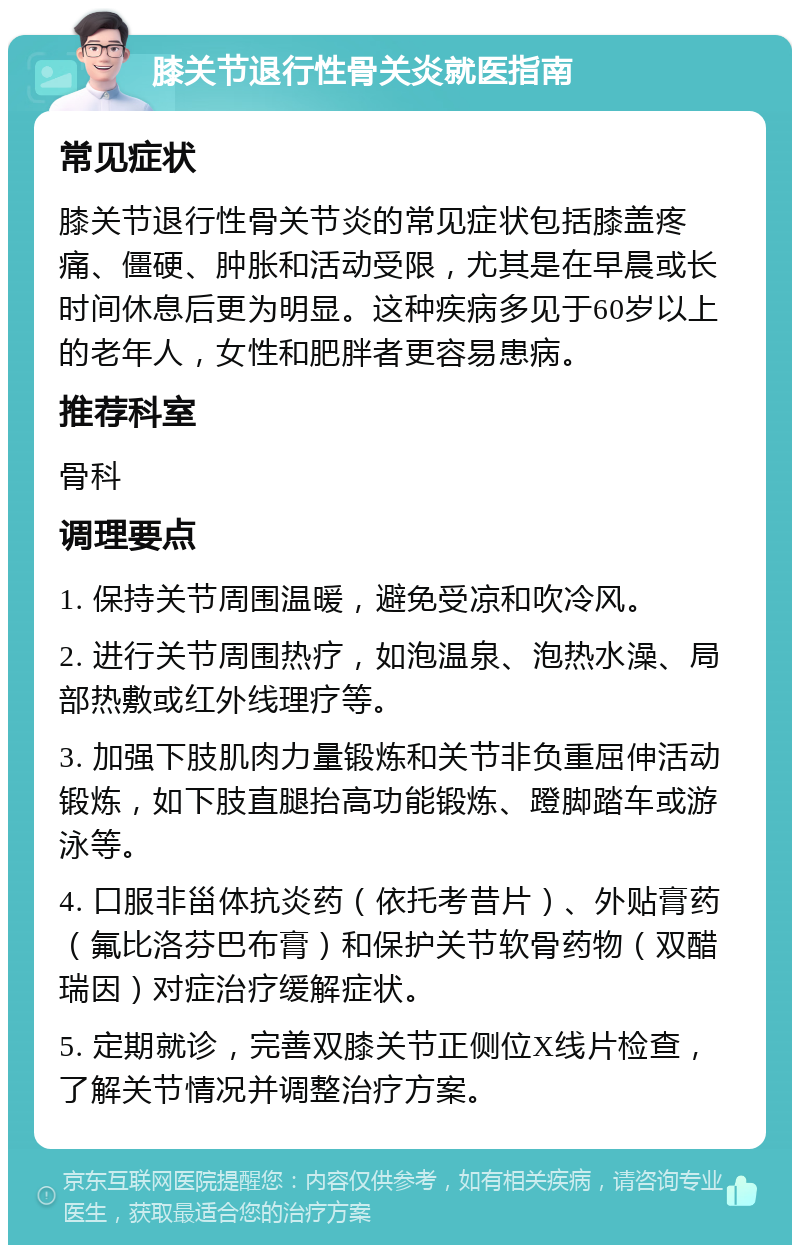 膝关节退行性骨关炎就医指南 常见症状 膝关节退行性骨关节炎的常见症状包括膝盖疼痛、僵硬、肿胀和活动受限，尤其是在早晨或长时间休息后更为明显。这种疾病多见于60岁以上的老年人，女性和肥胖者更容易患病。 推荐科室 骨科 调理要点 1. 保持关节周围温暖，避免受凉和吹冷风。 2. 进行关节周围热疗，如泡温泉、泡热水澡、局部热敷或红外线理疗等。 3. 加强下肢肌肉力量锻炼和关节非负重屈伸活动锻炼，如下肢直腿抬高功能锻炼、蹬脚踏车或游泳等。 4. 口服非甾体抗炎药（依托考昔片）、外贴膏药（氟比洛芬巴布膏）和保护关节软骨药物（双醋瑞因）对症治疗缓解症状。 5. 定期就诊，完善双膝关节正侧位X线片检查，了解关节情况并调整治疗方案。