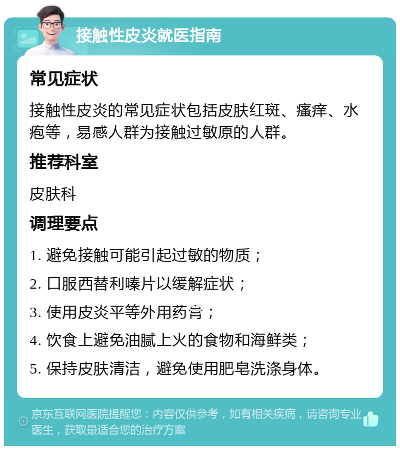 接触性皮炎就医指南 常见症状 接触性皮炎的常见症状包括皮肤红斑、瘙痒、水疱等，易感人群为接触过敏原的人群。 推荐科室 皮肤科 调理要点 1. 避免接触可能引起过敏的物质； 2. 口服西替利嗪片以缓解症状； 3. 使用皮炎平等外用药膏； 4. 饮食上避免油腻上火的食物和海鲜类； 5. 保持皮肤清洁，避免使用肥皂洗涤身体。