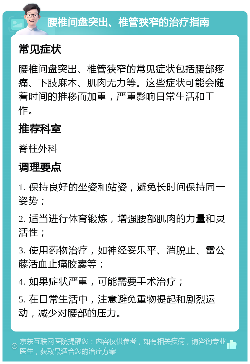 腰椎间盘突出、椎管狭窄的治疗指南 常见症状 腰椎间盘突出、椎管狭窄的常见症状包括腰部疼痛、下肢麻木、肌肉无力等。这些症状可能会随着时间的推移而加重，严重影响日常生活和工作。 推荐科室 脊柱外科 调理要点 1. 保持良好的坐姿和站姿，避免长时间保持同一姿势； 2. 适当进行体育锻炼，增强腰部肌肉的力量和灵活性； 3. 使用药物治疗，如神经妥乐平、消脱止、雷公藤活血止痛胶囊等； 4. 如果症状严重，可能需要手术治疗； 5. 在日常生活中，注意避免重物提起和剧烈运动，减少对腰部的压力。