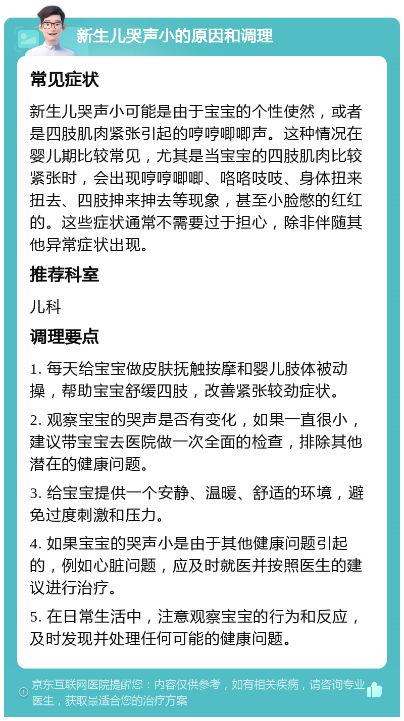 新生儿哭声小的原因和调理 常见症状 新生儿哭声小可能是由于宝宝的个性使然，或者是四肢肌肉紧张引起的哼哼唧唧声。这种情况在婴儿期比较常见，尤其是当宝宝的四肢肌肉比较紧张时，会出现哼哼唧唧、咯咯吱吱、身体扭来扭去、四肢抻来抻去等现象，甚至小脸憋的红红的。这些症状通常不需要过于担心，除非伴随其他异常症状出现。 推荐科室 儿科 调理要点 1. 每天给宝宝做皮肤抚触按摩和婴儿肢体被动操，帮助宝宝舒缓四肢，改善紧张较劲症状。 2. 观察宝宝的哭声是否有变化，如果一直很小，建议带宝宝去医院做一次全面的检查，排除其他潜在的健康问题。 3. 给宝宝提供一个安静、温暖、舒适的环境，避免过度刺激和压力。 4. 如果宝宝的哭声小是由于其他健康问题引起的，例如心脏问题，应及时就医并按照医生的建议进行治疗。 5. 在日常生活中，注意观察宝宝的行为和反应，及时发现并处理任何可能的健康问题。