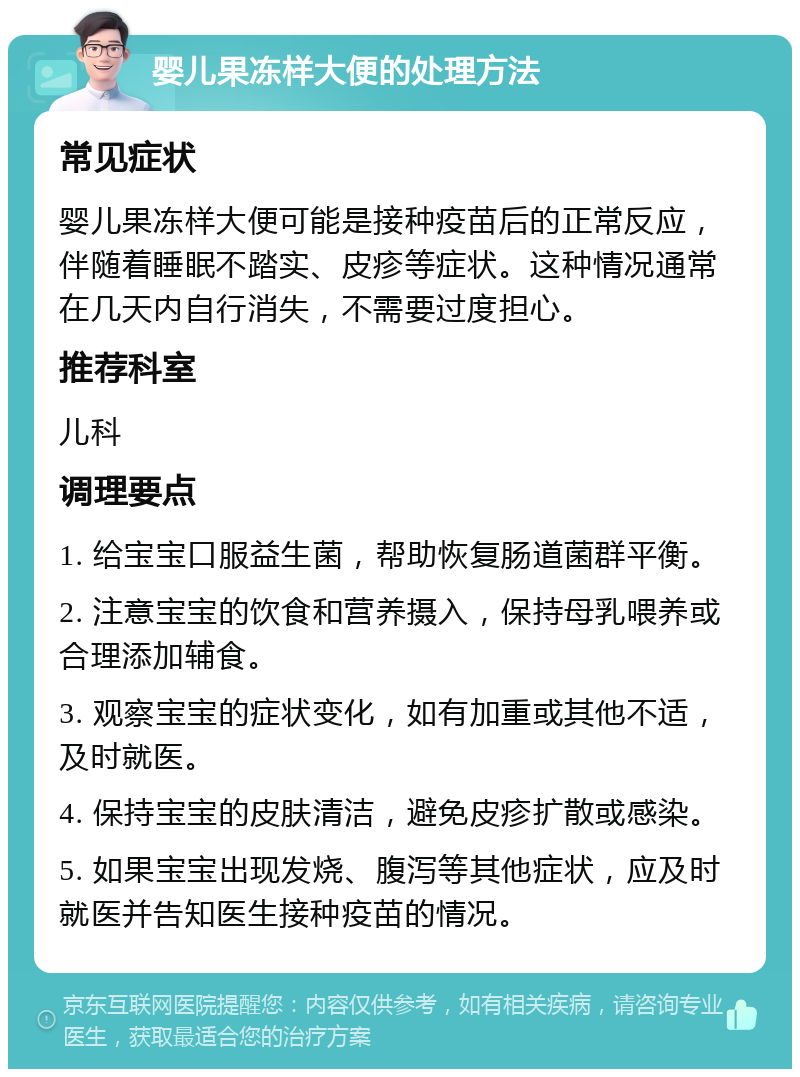 婴儿果冻样大便的处理方法 常见症状 婴儿果冻样大便可能是接种疫苗后的正常反应，伴随着睡眠不踏实、皮疹等症状。这种情况通常在几天内自行消失，不需要过度担心。 推荐科室 儿科 调理要点 1. 给宝宝口服益生菌，帮助恢复肠道菌群平衡。 2. 注意宝宝的饮食和营养摄入，保持母乳喂养或合理添加辅食。 3. 观察宝宝的症状变化，如有加重或其他不适，及时就医。 4. 保持宝宝的皮肤清洁，避免皮疹扩散或感染。 5. 如果宝宝出现发烧、腹泻等其他症状，应及时就医并告知医生接种疫苗的情况。