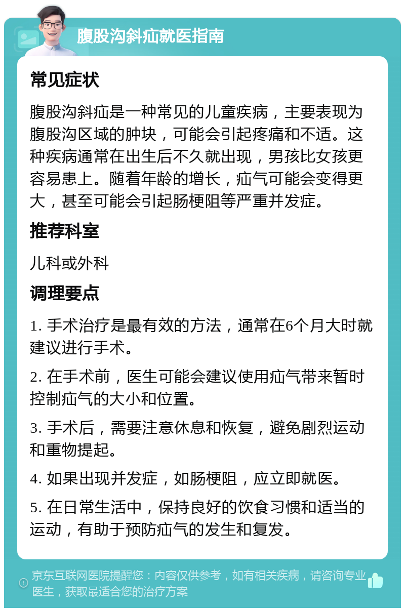 腹股沟斜疝就医指南 常见症状 腹股沟斜疝是一种常见的儿童疾病，主要表现为腹股沟区域的肿块，可能会引起疼痛和不适。这种疾病通常在出生后不久就出现，男孩比女孩更容易患上。随着年龄的增长，疝气可能会变得更大，甚至可能会引起肠梗阻等严重并发症。 推荐科室 儿科或外科 调理要点 1. 手术治疗是最有效的方法，通常在6个月大时就建议进行手术。 2. 在手术前，医生可能会建议使用疝气带来暂时控制疝气的大小和位置。 3. 手术后，需要注意休息和恢复，避免剧烈运动和重物提起。 4. 如果出现并发症，如肠梗阻，应立即就医。 5. 在日常生活中，保持良好的饮食习惯和适当的运动，有助于预防疝气的发生和复发。