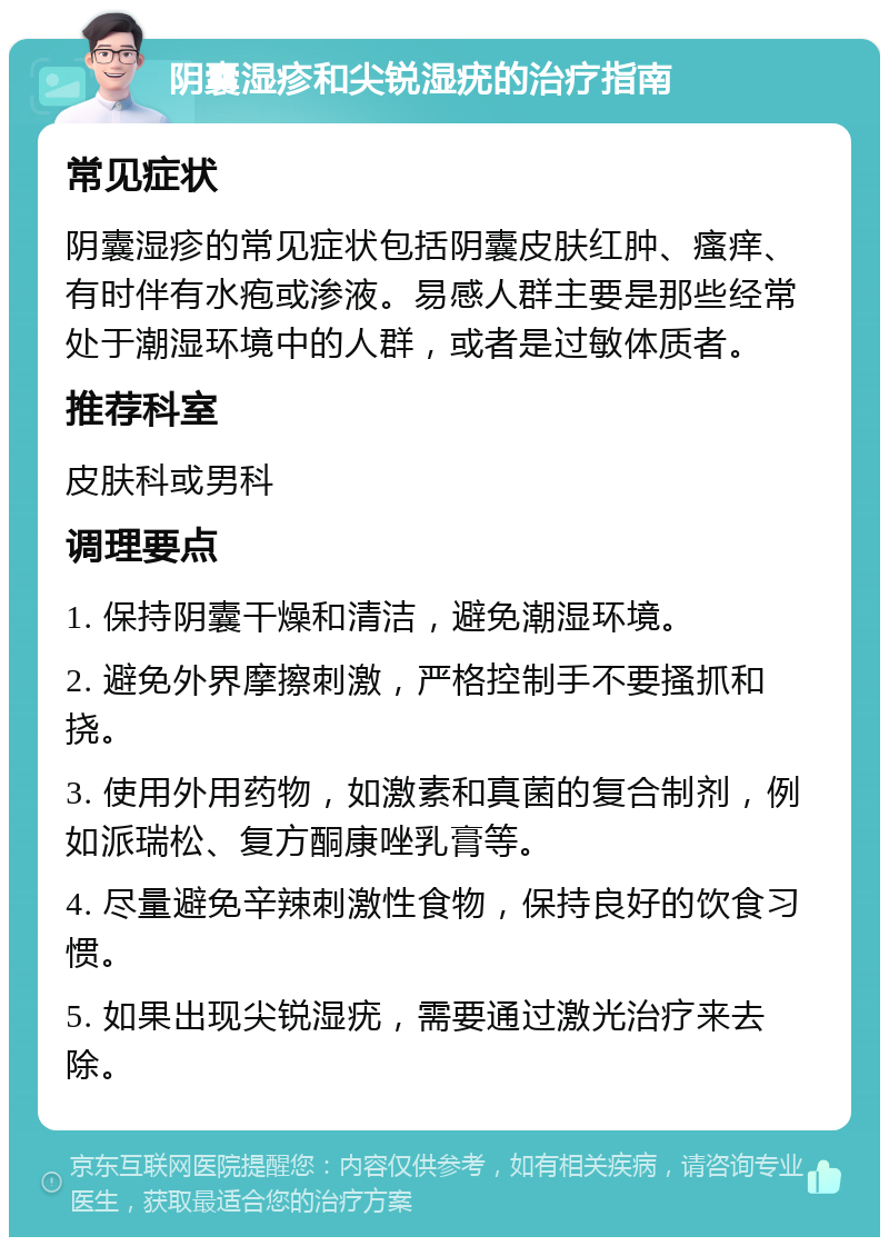 阴囊湿疹和尖锐湿疣的治疗指南 常见症状 阴囊湿疹的常见症状包括阴囊皮肤红肿、瘙痒、有时伴有水疱或渗液。易感人群主要是那些经常处于潮湿环境中的人群，或者是过敏体质者。 推荐科室 皮肤科或男科 调理要点 1. 保持阴囊干燥和清洁，避免潮湿环境。 2. 避免外界摩擦刺激，严格控制手不要搔抓和挠。 3. 使用外用药物，如激素和真菌的复合制剂，例如派瑞松、复方酮康唑乳膏等。 4. 尽量避免辛辣刺激性食物，保持良好的饮食习惯。 5. 如果出现尖锐湿疣，需要通过激光治疗来去除。