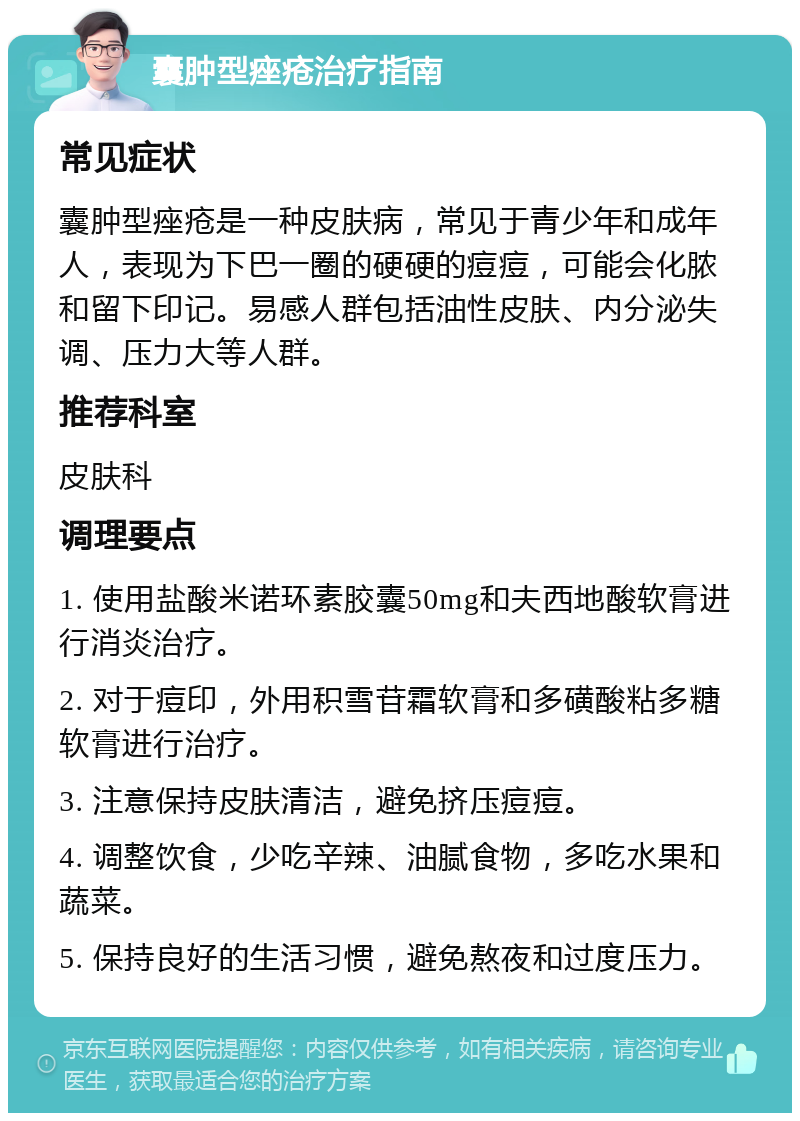 囊肿型痤疮治疗指南 常见症状 囊肿型痤疮是一种皮肤病，常见于青少年和成年人，表现为下巴一圈的硬硬的痘痘，可能会化脓和留下印记。易感人群包括油性皮肤、内分泌失调、压力大等人群。 推荐科室 皮肤科 调理要点 1. 使用盐酸米诺环素胶囊50mg和夫西地酸软膏进行消炎治疗。 2. 对于痘印，外用积雪苷霜软膏和多磺酸粘多糖软膏进行治疗。 3. 注意保持皮肤清洁，避免挤压痘痘。 4. 调整饮食，少吃辛辣、油腻食物，多吃水果和蔬菜。 5. 保持良好的生活习惯，避免熬夜和过度压力。