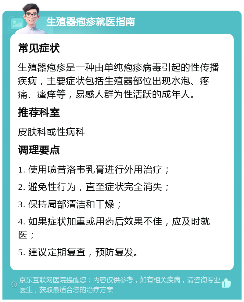 生殖器疱疹就医指南 常见症状 生殖器疱疹是一种由单纯疱疹病毒引起的性传播疾病，主要症状包括生殖器部位出现水泡、疼痛、瘙痒等，易感人群为性活跃的成年人。 推荐科室 皮肤科或性病科 调理要点 1. 使用喷昔洛韦乳膏进行外用治疗； 2. 避免性行为，直至症状完全消失； 3. 保持局部清洁和干燥； 4. 如果症状加重或用药后效果不佳，应及时就医； 5. 建议定期复查，预防复发。