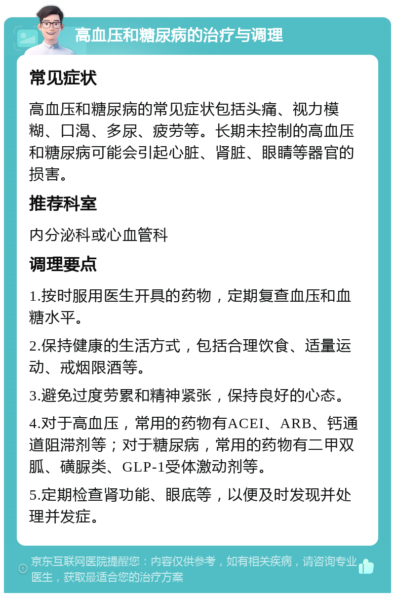 高血压和糖尿病的治疗与调理 常见症状 高血压和糖尿病的常见症状包括头痛、视力模糊、口渴、多尿、疲劳等。长期未控制的高血压和糖尿病可能会引起心脏、肾脏、眼睛等器官的损害。 推荐科室 内分泌科或心血管科 调理要点 1.按时服用医生开具的药物，定期复查血压和血糖水平。 2.保持健康的生活方式，包括合理饮食、适量运动、戒烟限酒等。 3.避免过度劳累和精神紧张，保持良好的心态。 4.对于高血压，常用的药物有ACEI、ARB、钙通道阻滞剂等；对于糖尿病，常用的药物有二甲双胍、磺脲类、GLP-1受体激动剂等。 5.定期检查肾功能、眼底等，以便及时发现并处理并发症。