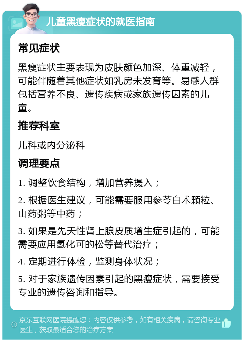 儿童黑瘦症状的就医指南 常见症状 黑瘦症状主要表现为皮肤颜色加深、体重减轻，可能伴随着其他症状如乳房未发育等。易感人群包括营养不良、遗传疾病或家族遗传因素的儿童。 推荐科室 儿科或内分泌科 调理要点 1. 调整饮食结构，增加营养摄入； 2. 根据医生建议，可能需要服用参苓白术颗粒、山药粥等中药； 3. 如果是先天性肾上腺皮质增生症引起的，可能需要应用氢化可的松等替代治疗； 4. 定期进行体检，监测身体状况； 5. 对于家族遗传因素引起的黑瘦症状，需要接受专业的遗传咨询和指导。