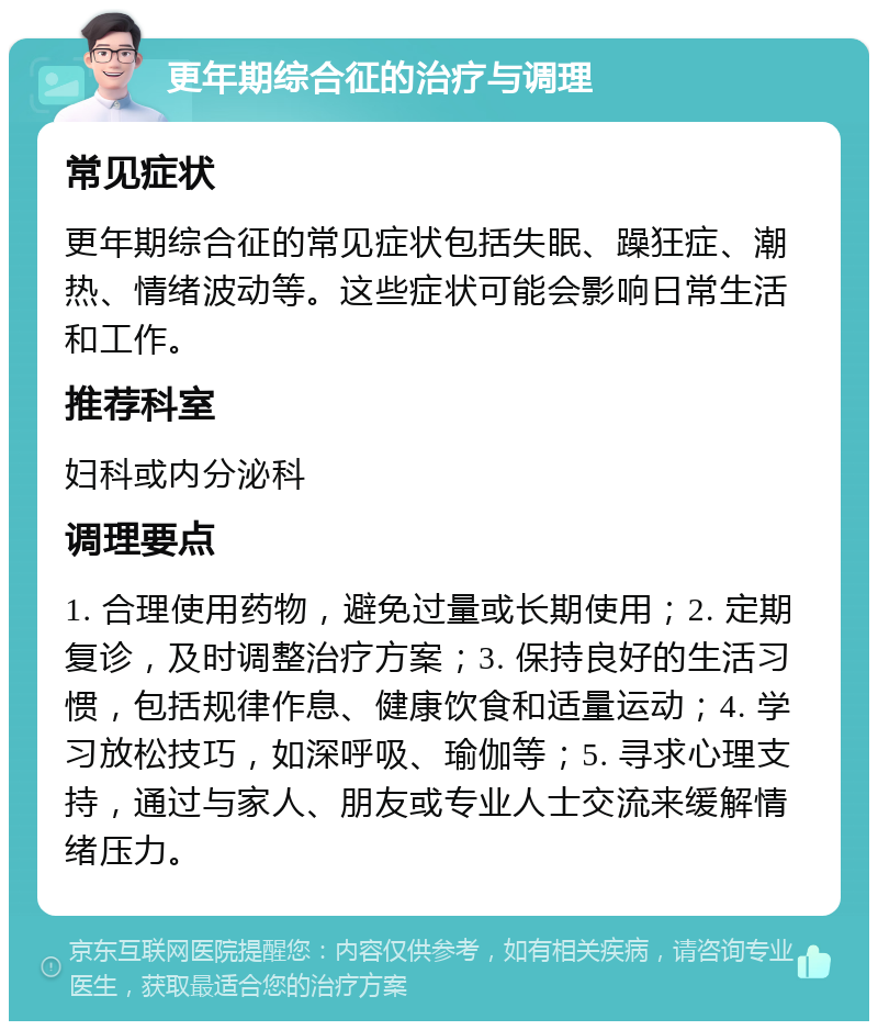 更年期综合征的治疗与调理 常见症状 更年期综合征的常见症状包括失眠、躁狂症、潮热、情绪波动等。这些症状可能会影响日常生活和工作。 推荐科室 妇科或内分泌科 调理要点 1. 合理使用药物，避免过量或长期使用；2. 定期复诊，及时调整治疗方案；3. 保持良好的生活习惯，包括规律作息、健康饮食和适量运动；4. 学习放松技巧，如深呼吸、瑜伽等；5. 寻求心理支持，通过与家人、朋友或专业人士交流来缓解情绪压力。