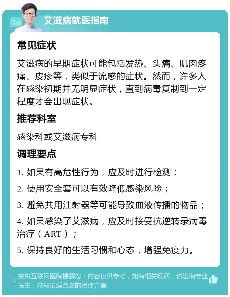 艾滋病就医指南 常见症状 艾滋病的早期症状可能包括发热、头痛、肌肉疼痛、皮疹等，类似于流感的症状。然而，许多人在感染初期并无明显症状，直到病毒复制到一定程度才会出现症状。 推荐科室 感染科或艾滋病专科 调理要点 1. 如果有高危性行为，应及时进行检测； 2. 使用安全套可以有效降低感染风险； 3. 避免共用注射器等可能导致血液传播的物品； 4. 如果感染了艾滋病，应及时接受抗逆转录病毒治疗（ART）； 5. 保持良好的生活习惯和心态，增强免疫力。