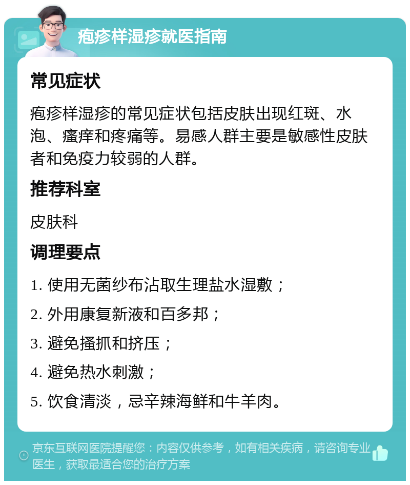 疱疹样湿疹就医指南 常见症状 疱疹样湿疹的常见症状包括皮肤出现红斑、水泡、瘙痒和疼痛等。易感人群主要是敏感性皮肤者和免疫力较弱的人群。 推荐科室 皮肤科 调理要点 1. 使用无菌纱布沾取生理盐水湿敷； 2. 外用康复新液和百多邦； 3. 避免搔抓和挤压； 4. 避免热水刺激； 5. 饮食清淡，忌辛辣海鲜和牛羊肉。