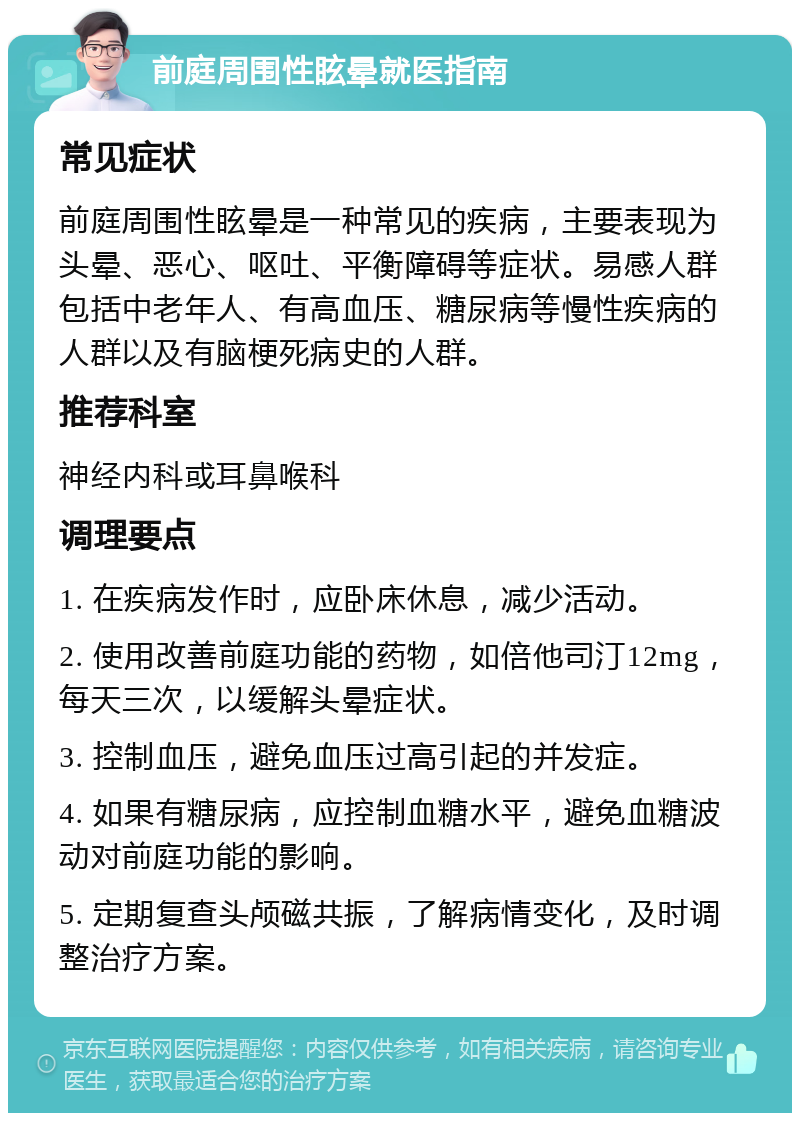 前庭周围性眩晕就医指南 常见症状 前庭周围性眩晕是一种常见的疾病，主要表现为头晕、恶心、呕吐、平衡障碍等症状。易感人群包括中老年人、有高血压、糖尿病等慢性疾病的人群以及有脑梗死病史的人群。 推荐科室 神经内科或耳鼻喉科 调理要点 1. 在疾病发作时，应卧床休息，减少活动。 2. 使用改善前庭功能的药物，如倍他司汀12mg，每天三次，以缓解头晕症状。 3. 控制血压，避免血压过高引起的并发症。 4. 如果有糖尿病，应控制血糖水平，避免血糖波动对前庭功能的影响。 5. 定期复查头颅磁共振，了解病情变化，及时调整治疗方案。