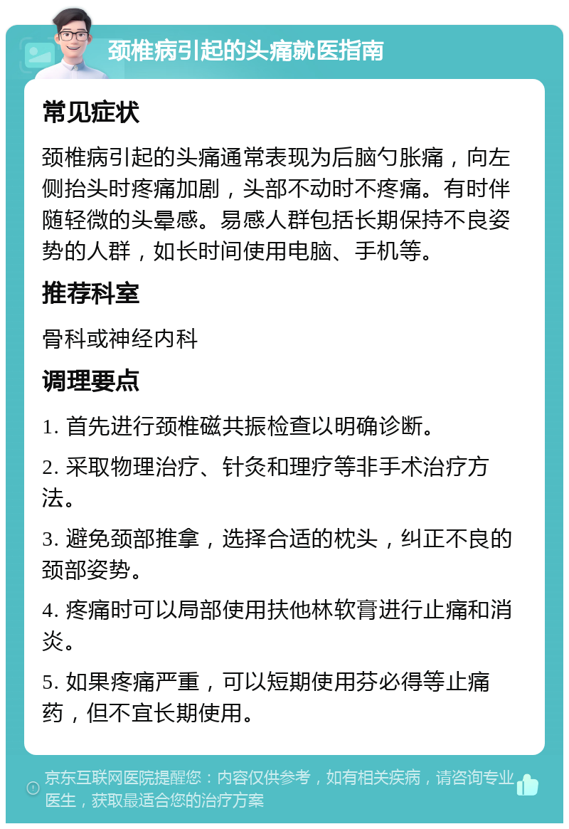 颈椎病引起的头痛就医指南 常见症状 颈椎病引起的头痛通常表现为后脑勺胀痛，向左侧抬头时疼痛加剧，头部不动时不疼痛。有时伴随轻微的头晕感。易感人群包括长期保持不良姿势的人群，如长时间使用电脑、手机等。 推荐科室 骨科或神经内科 调理要点 1. 首先进行颈椎磁共振检查以明确诊断。 2. 采取物理治疗、针灸和理疗等非手术治疗方法。 3. 避免颈部推拿，选择合适的枕头，纠正不良的颈部姿势。 4. 疼痛时可以局部使用扶他林软膏进行止痛和消炎。 5. 如果疼痛严重，可以短期使用芬必得等止痛药，但不宜长期使用。