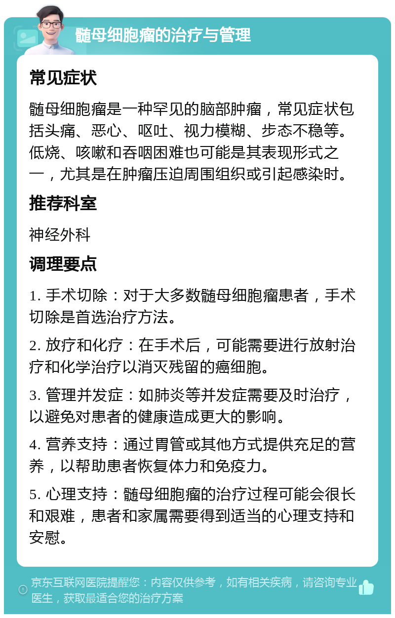 髄母细胞瘤的治疗与管理 常见症状 髄母细胞瘤是一种罕见的脑部肿瘤，常见症状包括头痛、恶心、呕吐、视力模糊、步态不稳等。低烧、咳嗽和吞咽困难也可能是其表现形式之一，尤其是在肿瘤压迫周围组织或引起感染时。 推荐科室 神经外科 调理要点 1. 手术切除：对于大多数髄母细胞瘤患者，手术切除是首选治疗方法。 2. 放疗和化疗：在手术后，可能需要进行放射治疗和化学治疗以消灭残留的癌细胞。 3. 管理并发症：如肺炎等并发症需要及时治疗，以避免对患者的健康造成更大的影响。 4. 营养支持：通过胃管或其他方式提供充足的营养，以帮助患者恢复体力和免疫力。 5. 心理支持：髄母细胞瘤的治疗过程可能会很长和艰难，患者和家属需要得到适当的心理支持和安慰。