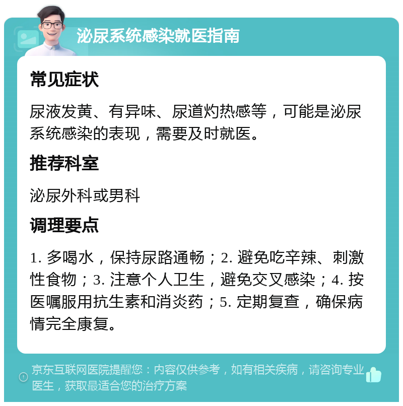 泌尿系统感染就医指南 常见症状 尿液发黄、有异味、尿道灼热感等，可能是泌尿系统感染的表现，需要及时就医。 推荐科室 泌尿外科或男科 调理要点 1. 多喝水，保持尿路通畅；2. 避免吃辛辣、刺激性食物；3. 注意个人卫生，避免交叉感染；4. 按医嘱服用抗生素和消炎药；5. 定期复查，确保病情完全康复。