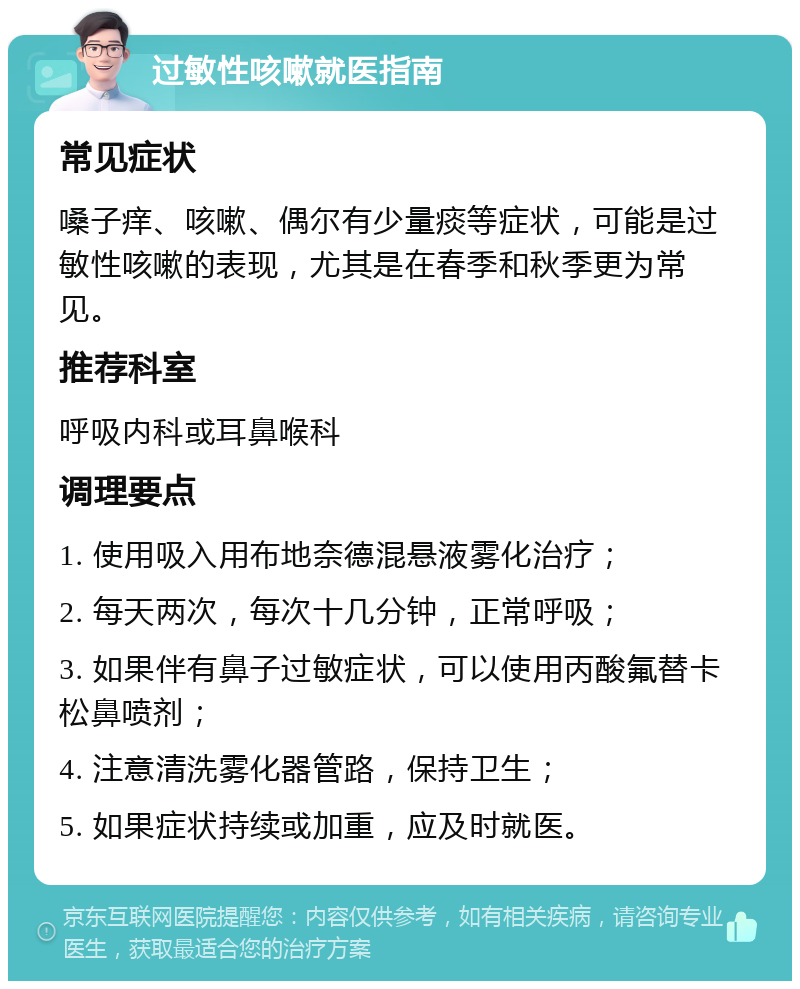 过敏性咳嗽就医指南 常见症状 嗓子痒、咳嗽、偶尔有少量痰等症状，可能是过敏性咳嗽的表现，尤其是在春季和秋季更为常见。 推荐科室 呼吸内科或耳鼻喉科 调理要点 1. 使用吸入用布地奈德混悬液雾化治疗； 2. 每天两次，每次十几分钟，正常呼吸； 3. 如果伴有鼻子过敏症状，可以使用丙酸氟替卡松鼻喷剂； 4. 注意清洗雾化器管路，保持卫生； 5. 如果症状持续或加重，应及时就医。