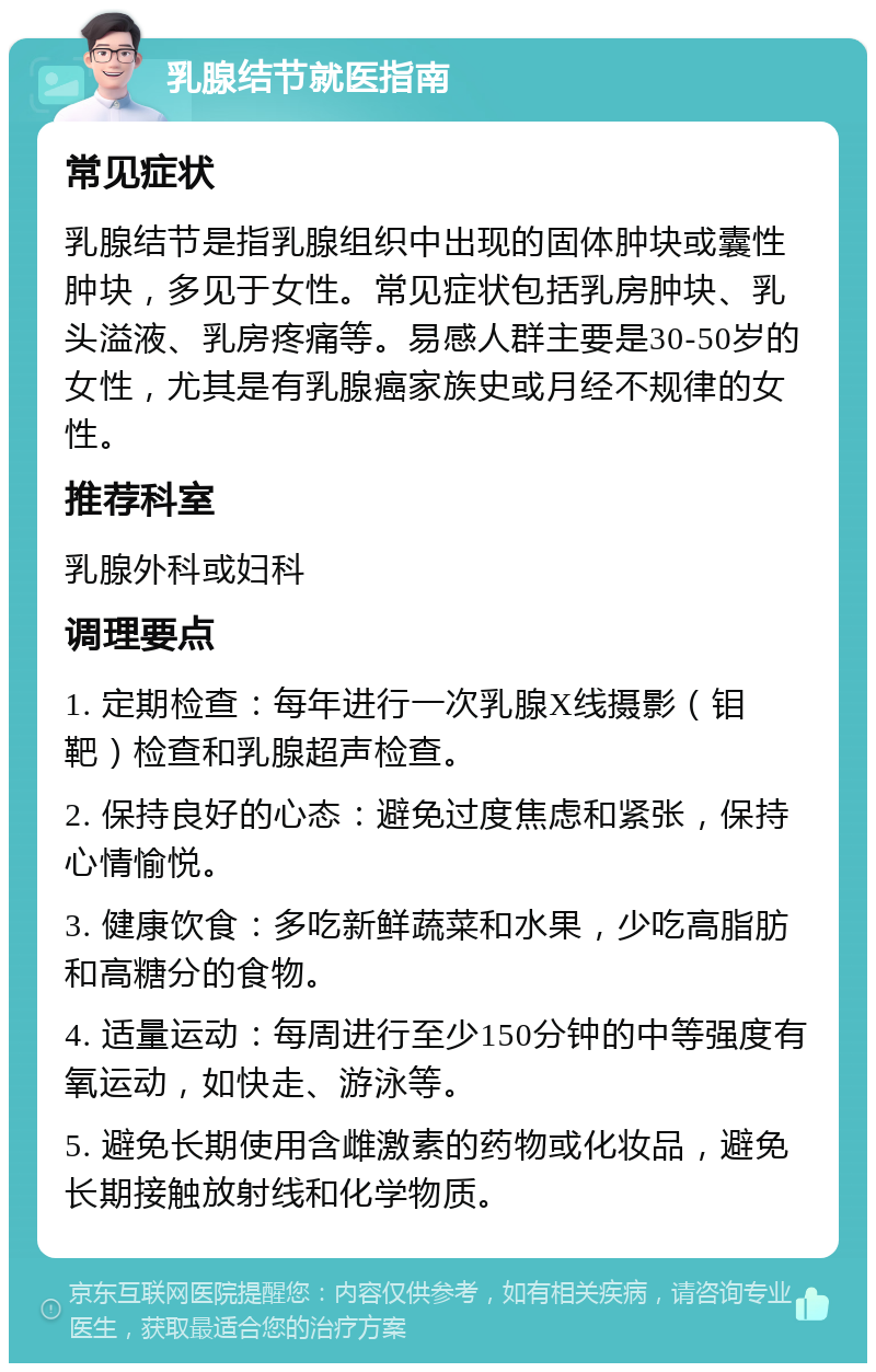 乳腺结节就医指南 常见症状 乳腺结节是指乳腺组织中出现的固体肿块或囊性肿块，多见于女性。常见症状包括乳房肿块、乳头溢液、乳房疼痛等。易感人群主要是30-50岁的女性，尤其是有乳腺癌家族史或月经不规律的女性。 推荐科室 乳腺外科或妇科 调理要点 1. 定期检查：每年进行一次乳腺X线摄影（钼靶）检查和乳腺超声检查。 2. 保持良好的心态：避免过度焦虑和紧张，保持心情愉悦。 3. 健康饮食：多吃新鲜蔬菜和水果，少吃高脂肪和高糖分的食物。 4. 适量运动：每周进行至少150分钟的中等强度有氧运动，如快走、游泳等。 5. 避免长期使用含雌激素的药物或化妆品，避免长期接触放射线和化学物质。