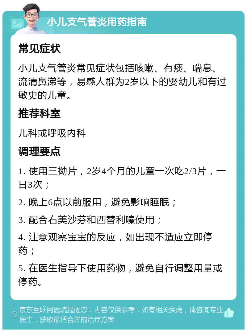 小儿支气管炎用药指南 常见症状 小儿支气管炎常见症状包括咳嗽、有痰、喘息、流清鼻涕等，易感人群为2岁以下的婴幼儿和有过敏史的儿童。 推荐科室 儿科或呼吸内科 调理要点 1. 使用三拗片，2岁4个月的儿童一次吃2/3片，一日3次； 2. 晚上6点以前服用，避免影响睡眠； 3. 配合右美沙芬和西替利嗪使用； 4. 注意观察宝宝的反应，如出现不适应立即停药； 5. 在医生指导下使用药物，避免自行调整用量或停药。