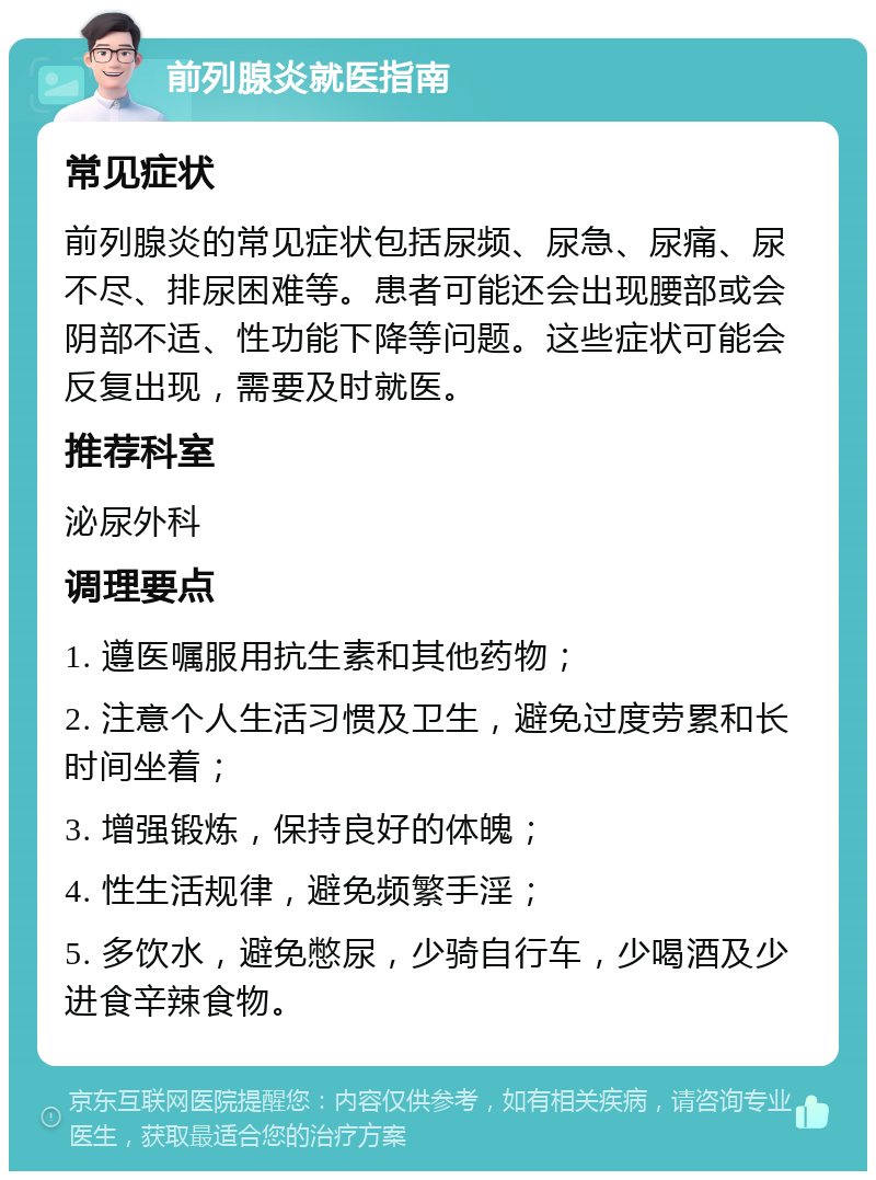 前列腺炎就医指南 常见症状 前列腺炎的常见症状包括尿频、尿急、尿痛、尿不尽、排尿困难等。患者可能还会出现腰部或会阴部不适、性功能下降等问题。这些症状可能会反复出现，需要及时就医。 推荐科室 泌尿外科 调理要点 1. 遵医嘱服用抗生素和其他药物； 2. 注意个人生活习惯及卫生，避免过度劳累和长时间坐着； 3. 增强锻炼，保持良好的体魄； 4. 性生活规律，避免频繁手淫； 5. 多饮水，避免憋尿，少骑自行车，少喝酒及少进食辛辣食物。