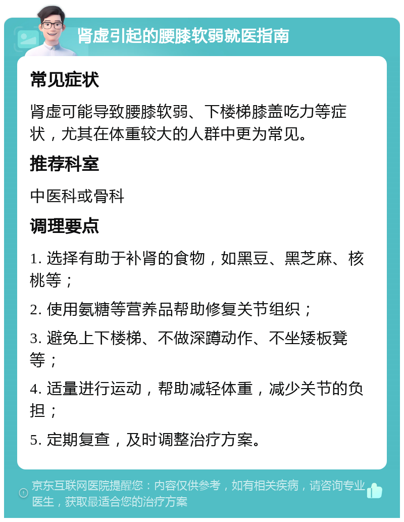 肾虚引起的腰膝软弱就医指南 常见症状 肾虚可能导致腰膝软弱、下楼梯膝盖吃力等症状，尤其在体重较大的人群中更为常见。 推荐科室 中医科或骨科 调理要点 1. 选择有助于补肾的食物，如黑豆、黑芝麻、核桃等； 2. 使用氨糖等营养品帮助修复关节组织； 3. 避免上下楼梯、不做深蹲动作、不坐矮板凳等； 4. 适量进行运动，帮助减轻体重，减少关节的负担； 5. 定期复查，及时调整治疗方案。