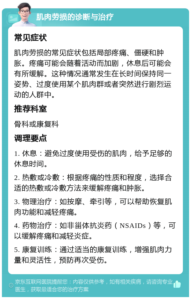 肌肉劳损的诊断与治疗 常见症状 肌肉劳损的常见症状包括局部疼痛、僵硬和肿胀。疼痛可能会随着活动而加剧，休息后可能会有所缓解。这种情况通常发生在长时间保持同一姿势、过度使用某个肌肉群或者突然进行剧烈运动的人群中。 推荐科室 骨科或康复科 调理要点 1. 休息：避免过度使用受伤的肌肉，给予足够的休息时间。 2. 热敷或冷敷：根据疼痛的性质和程度，选择合适的热敷或冷敷方法来缓解疼痛和肿胀。 3. 物理治疗：如按摩、牵引等，可以帮助恢复肌肉功能和减轻疼痛。 4. 药物治疗：如非甾体抗炎药（NSAIDs）等，可以缓解疼痛和减轻炎症。 5. 康复训练：通过适当的康复训练，增强肌肉力量和灵活性，预防再次受伤。