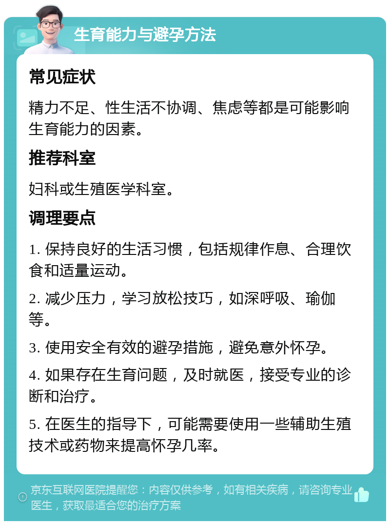 生育能力与避孕方法 常见症状 精力不足、性生活不协调、焦虑等都是可能影响生育能力的因素。 推荐科室 妇科或生殖医学科室。 调理要点 1. 保持良好的生活习惯，包括规律作息、合理饮食和适量运动。 2. 减少压力，学习放松技巧，如深呼吸、瑜伽等。 3. 使用安全有效的避孕措施，避免意外怀孕。 4. 如果存在生育问题，及时就医，接受专业的诊断和治疗。 5. 在医生的指导下，可能需要使用一些辅助生殖技术或药物来提高怀孕几率。