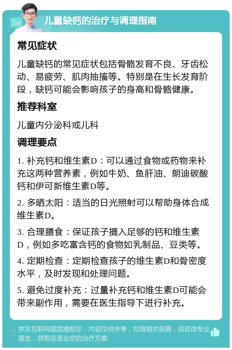 儿童缺钙的治疗与调理指南 常见症状 儿童缺钙的常见症状包括骨骼发育不良、牙齿松动、易疲劳、肌肉抽搐等。特别是在生长发育阶段，缺钙可能会影响孩子的身高和骨骼健康。 推荐科室 儿童内分泌科或儿科 调理要点 1. 补充钙和维生素D：可以通过食物或药物来补充这两种营养素，例如牛奶、鱼肝油、朗迪碳酸钙和伊可新维生素D等。 2. 多晒太阳：适当的日光照射可以帮助身体合成维生素D。 3. 合理膳食：保证孩子摄入足够的钙和维生素D，例如多吃富含钙的食物如乳制品、豆类等。 4. 定期检查：定期检查孩子的维生素D和骨密度水平，及时发现和处理问题。 5. 避免过度补充：过量补充钙和维生素D可能会带来副作用，需要在医生指导下进行补充。