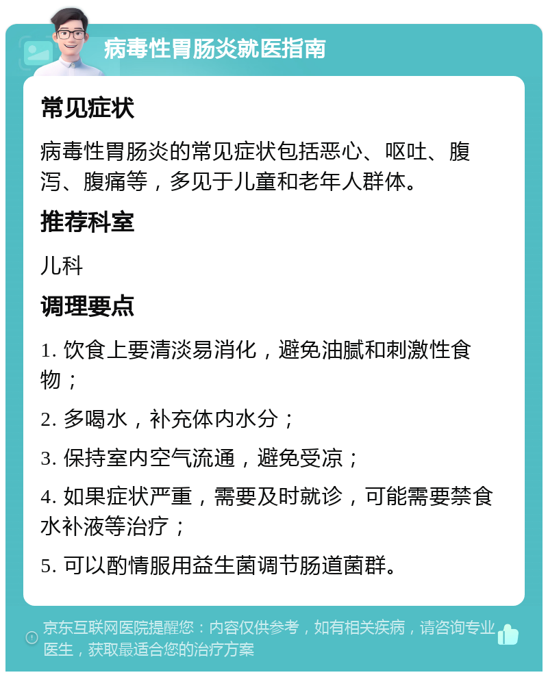 病毒性胃肠炎就医指南 常见症状 病毒性胃肠炎的常见症状包括恶心、呕吐、腹泻、腹痛等，多见于儿童和老年人群体。 推荐科室 儿科 调理要点 1. 饮食上要清淡易消化，避免油腻和刺激性食物； 2. 多喝水，补充体内水分； 3. 保持室内空气流通，避免受凉； 4. 如果症状严重，需要及时就诊，可能需要禁食水补液等治疗； 5. 可以酌情服用益生菌调节肠道菌群。