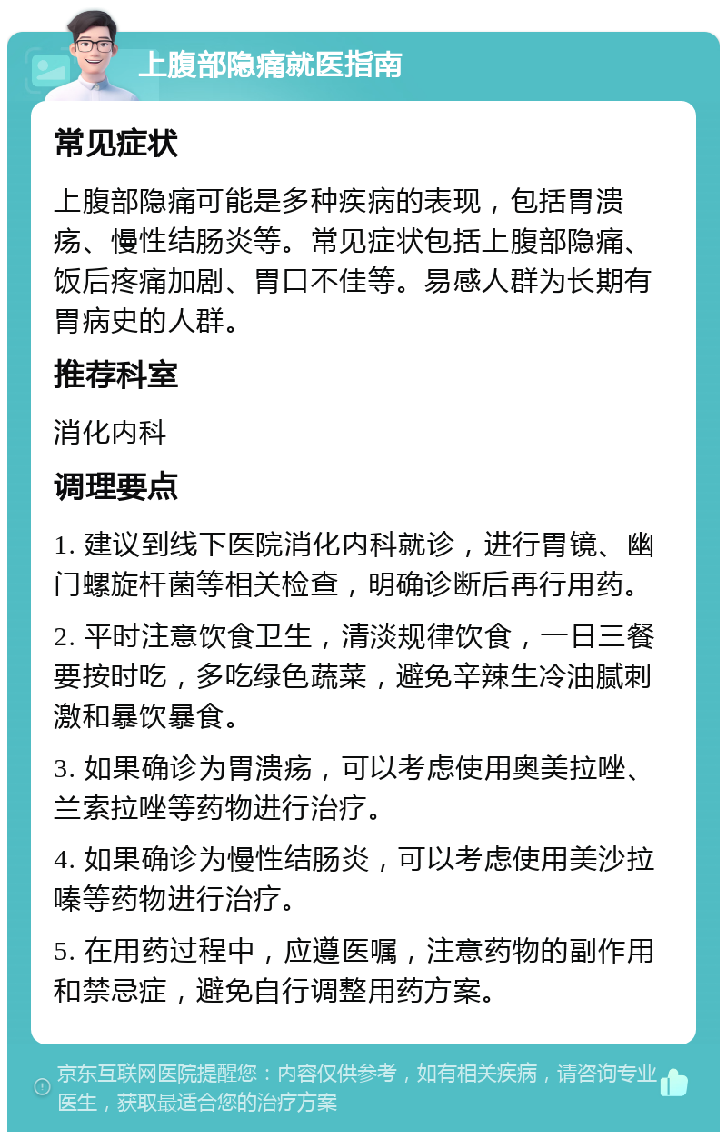 上腹部隐痛就医指南 常见症状 上腹部隐痛可能是多种疾病的表现，包括胃溃疡、慢性结肠炎等。常见症状包括上腹部隐痛、饭后疼痛加剧、胃口不佳等。易感人群为长期有胃病史的人群。 推荐科室 消化内科 调理要点 1. 建议到线下医院消化内科就诊，进行胃镜、幽门螺旋杆菌等相关检查，明确诊断后再行用药。 2. 平时注意饮食卫生，清淡规律饮食，一日三餐要按时吃，多吃绿色蔬菜，避免辛辣生冷油腻刺激和暴饮暴食。 3. 如果确诊为胃溃疡，可以考虑使用奥美拉唑、兰索拉唑等药物进行治疗。 4. 如果确诊为慢性结肠炎，可以考虑使用美沙拉嗪等药物进行治疗。 5. 在用药过程中，应遵医嘱，注意药物的副作用和禁忌症，避免自行调整用药方案。