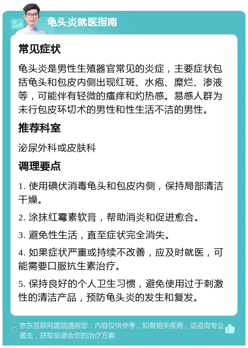 龟头炎就医指南 常见症状 龟头炎是男性生殖器官常见的炎症，主要症状包括龟头和包皮内侧出现红斑、水疱、糜烂、渗液等，可能伴有轻微的瘙痒和灼热感。易感人群为未行包皮环切术的男性和性生活不洁的男性。 推荐科室 泌尿外科或皮肤科 调理要点 1. 使用碘伏消毒龟头和包皮内侧，保持局部清洁干燥。 2. 涂抹红霉素软膏，帮助消炎和促进愈合。 3. 避免性生活，直至症状完全消失。 4. 如果症状严重或持续不改善，应及时就医，可能需要口服抗生素治疗。 5. 保持良好的个人卫生习惯，避免使用过于刺激性的清洁产品，预防龟头炎的发生和复发。