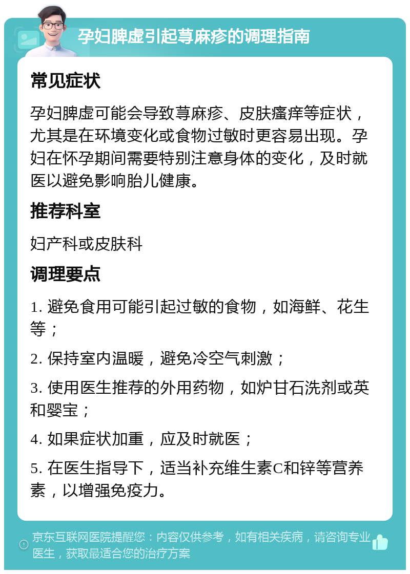 孕妇脾虚引起荨麻疹的调理指南 常见症状 孕妇脾虚可能会导致荨麻疹、皮肤瘙痒等症状，尤其是在环境变化或食物过敏时更容易出现。孕妇在怀孕期间需要特别注意身体的变化，及时就医以避免影响胎儿健康。 推荐科室 妇产科或皮肤科 调理要点 1. 避免食用可能引起过敏的食物，如海鲜、花生等； 2. 保持室内温暖，避免冷空气刺激； 3. 使用医生推荐的外用药物，如炉甘石洗剂或英和婴宝； 4. 如果症状加重，应及时就医； 5. 在医生指导下，适当补充维生素C和锌等营养素，以增强免疫力。