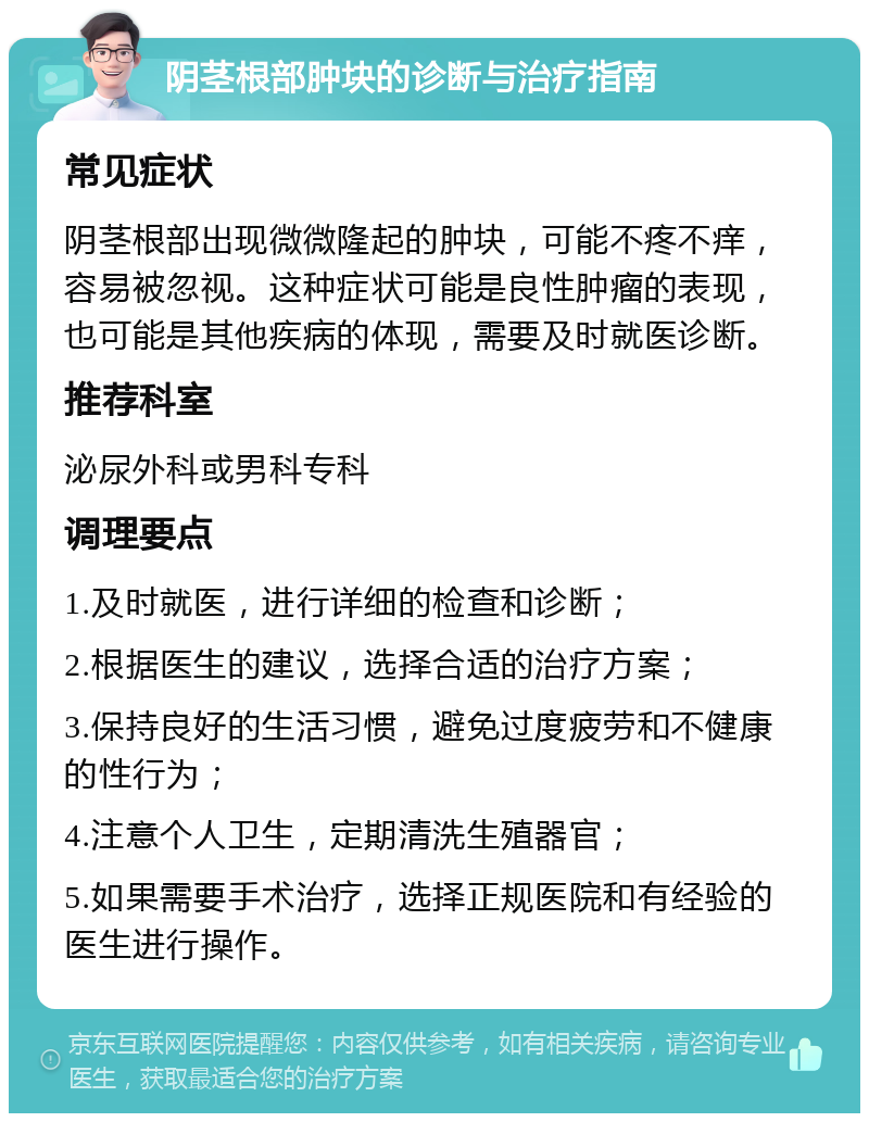 阴茎根部肿块的诊断与治疗指南 常见症状 阴茎根部出现微微隆起的肿块，可能不疼不痒，容易被忽视。这种症状可能是良性肿瘤的表现，也可能是其他疾病的体现，需要及时就医诊断。 推荐科室 泌尿外科或男科专科 调理要点 1.及时就医，进行详细的检查和诊断； 2.根据医生的建议，选择合适的治疗方案； 3.保持良好的生活习惯，避免过度疲劳和不健康的性行为； 4.注意个人卫生，定期清洗生殖器官； 5.如果需要手术治疗，选择正规医院和有经验的医生进行操作。