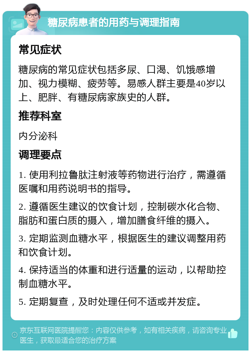 糖尿病患者的用药与调理指南 常见症状 糖尿病的常见症状包括多尿、口渴、饥饿感增加、视力模糊、疲劳等。易感人群主要是40岁以上、肥胖、有糖尿病家族史的人群。 推荐科室 内分泌科 调理要点 1. 使用利拉鲁肽注射液等药物进行治疗，需遵循医嘱和用药说明书的指导。 2. 遵循医生建议的饮食计划，控制碳水化合物、脂肪和蛋白质的摄入，增加膳食纤维的摄入。 3. 定期监测血糖水平，根据医生的建议调整用药和饮食计划。 4. 保持适当的体重和进行适量的运动，以帮助控制血糖水平。 5. 定期复查，及时处理任何不适或并发症。