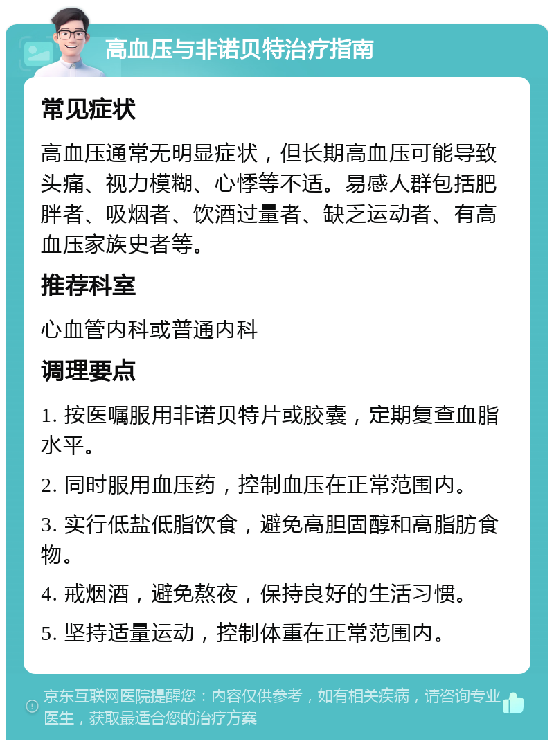 高血压与非诺贝特治疗指南 常见症状 高血压通常无明显症状，但长期高血压可能导致头痛、视力模糊、心悸等不适。易感人群包括肥胖者、吸烟者、饮酒过量者、缺乏运动者、有高血压家族史者等。 推荐科室 心血管内科或普通内科 调理要点 1. 按医嘱服用非诺贝特片或胶囊，定期复查血脂水平。 2. 同时服用血压药，控制血压在正常范围内。 3. 实行低盐低脂饮食，避免高胆固醇和高脂肪食物。 4. 戒烟酒，避免熬夜，保持良好的生活习惯。 5. 坚持适量运动，控制体重在正常范围内。