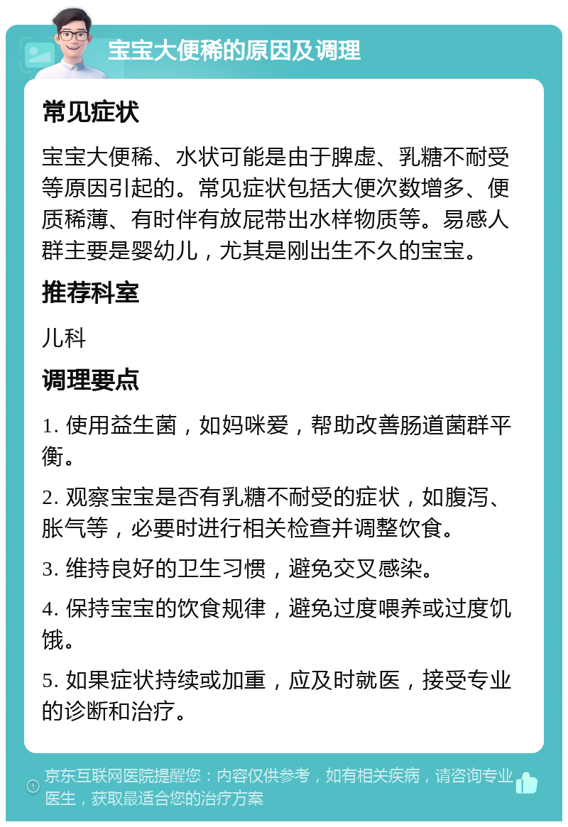 宝宝大便稀的原因及调理 常见症状 宝宝大便稀、水状可能是由于脾虚、乳糖不耐受等原因引起的。常见症状包括大便次数增多、便质稀薄、有时伴有放屁带出水样物质等。易感人群主要是婴幼儿，尤其是刚出生不久的宝宝。 推荐科室 儿科 调理要点 1. 使用益生菌，如妈咪爱，帮助改善肠道菌群平衡。 2. 观察宝宝是否有乳糖不耐受的症状，如腹泻、胀气等，必要时进行相关检查并调整饮食。 3. 维持良好的卫生习惯，避免交叉感染。 4. 保持宝宝的饮食规律，避免过度喂养或过度饥饿。 5. 如果症状持续或加重，应及时就医，接受专业的诊断和治疗。