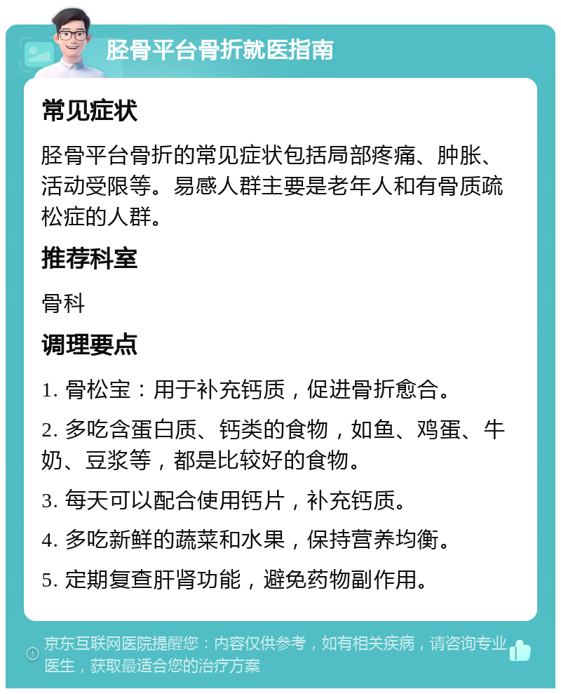 胫骨平台骨折就医指南 常见症状 胫骨平台骨折的常见症状包括局部疼痛、肿胀、活动受限等。易感人群主要是老年人和有骨质疏松症的人群。 推荐科室 骨科 调理要点 1. 骨松宝：用于补充钙质，促进骨折愈合。 2. 多吃含蛋白质、钙类的食物，如鱼、鸡蛋、牛奶、豆浆等，都是比较好的食物。 3. 每天可以配合使用钙片，补充钙质。 4. 多吃新鲜的蔬菜和水果，保持营养均衡。 5. 定期复查肝肾功能，避免药物副作用。