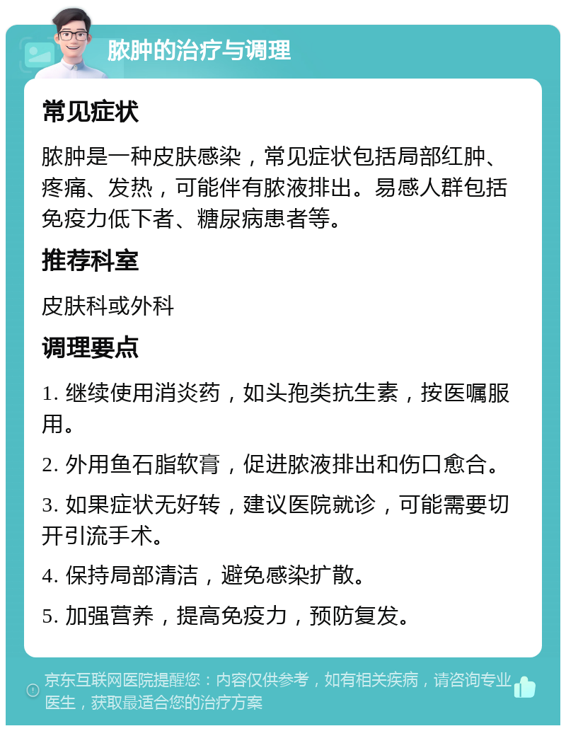 脓肿的治疗与调理 常见症状 脓肿是一种皮肤感染，常见症状包括局部红肿、疼痛、发热，可能伴有脓液排出。易感人群包括免疫力低下者、糖尿病患者等。 推荐科室 皮肤科或外科 调理要点 1. 继续使用消炎药，如头孢类抗生素，按医嘱服用。 2. 外用鱼石脂软膏，促进脓液排出和伤口愈合。 3. 如果症状无好转，建议医院就诊，可能需要切开引流手术。 4. 保持局部清洁，避免感染扩散。 5. 加强营养，提高免疫力，预防复发。