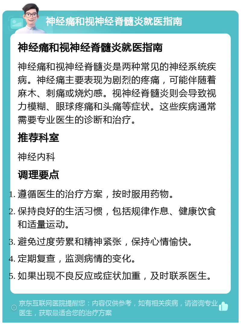 神经痛和视神经脊髓炎就医指南 神经痛和视神经脊髓炎就医指南 神经痛和视神经脊髓炎是两种常见的神经系统疾病。神经痛主要表现为剧烈的疼痛，可能伴随着麻木、刺痛或烧灼感。视神经脊髓炎则会导致视力模糊、眼球疼痛和头痛等症状。这些疾病通常需要专业医生的诊断和治疗。 推荐科室 神经内科 调理要点 遵循医生的治疗方案，按时服用药物。 保持良好的生活习惯，包括规律作息、健康饮食和适量运动。 避免过度劳累和精神紧张，保持心情愉快。 定期复查，监测病情的变化。 如果出现不良反应或症状加重，及时联系医生。