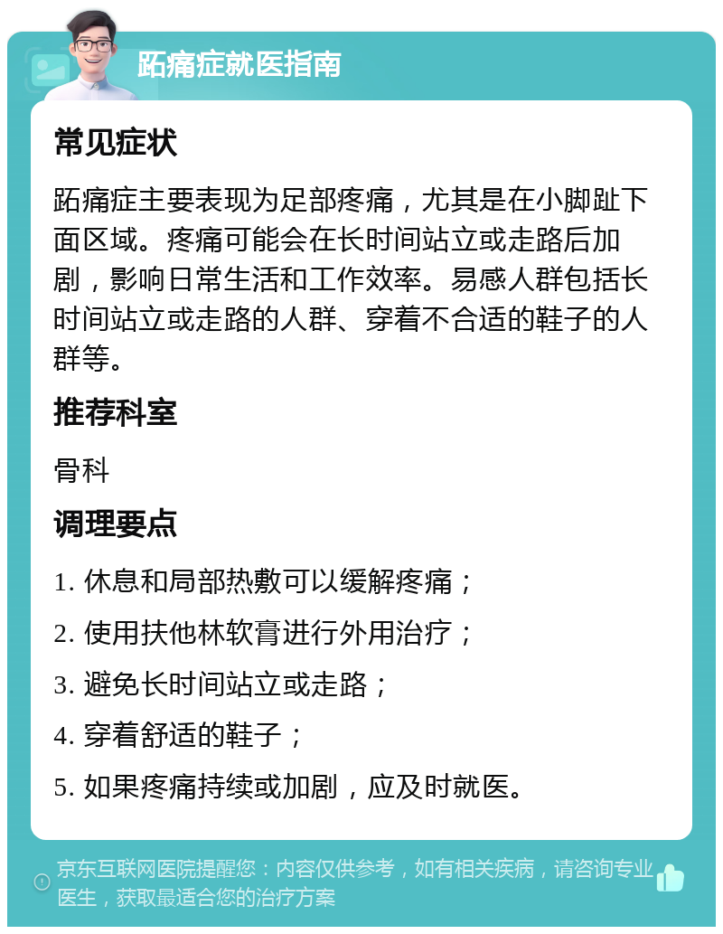 跖痛症就医指南 常见症状 跖痛症主要表现为足部疼痛，尤其是在小脚趾下面区域。疼痛可能会在长时间站立或走路后加剧，影响日常生活和工作效率。易感人群包括长时间站立或走路的人群、穿着不合适的鞋子的人群等。 推荐科室 骨科 调理要点 1. 休息和局部热敷可以缓解疼痛； 2. 使用扶他林软膏进行外用治疗； 3. 避免长时间站立或走路； 4. 穿着舒适的鞋子； 5. 如果疼痛持续或加剧，应及时就医。