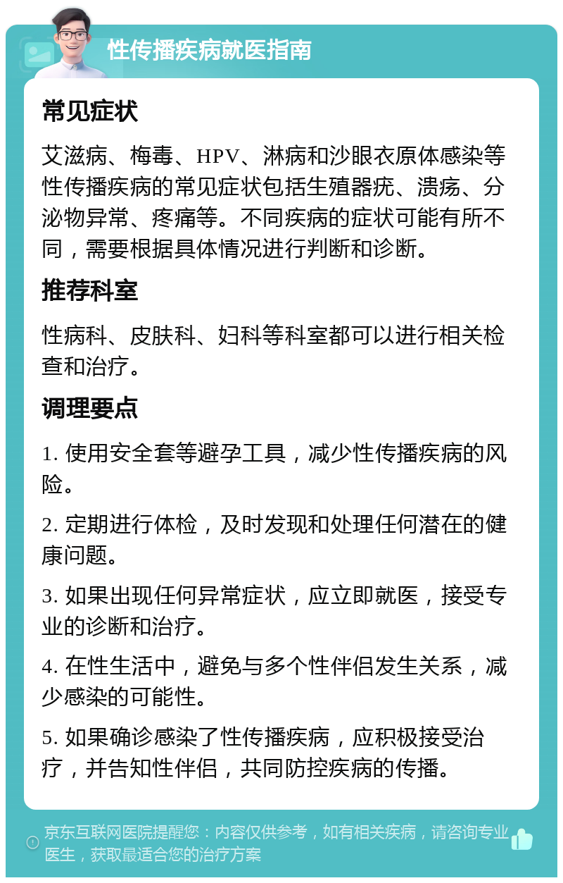 性传播疾病就医指南 常见症状 艾滋病、梅毒、HPV、淋病和沙眼衣原体感染等性传播疾病的常见症状包括生殖器疣、溃疡、分泌物异常、疼痛等。不同疾病的症状可能有所不同，需要根据具体情况进行判断和诊断。 推荐科室 性病科、皮肤科、妇科等科室都可以进行相关检查和治疗。 调理要点 1. 使用安全套等避孕工具，减少性传播疾病的风险。 2. 定期进行体检，及时发现和处理任何潜在的健康问题。 3. 如果出现任何异常症状，应立即就医，接受专业的诊断和治疗。 4. 在性生活中，避免与多个性伴侣发生关系，减少感染的可能性。 5. 如果确诊感染了性传播疾病，应积极接受治疗，并告知性伴侣，共同防控疾病的传播。