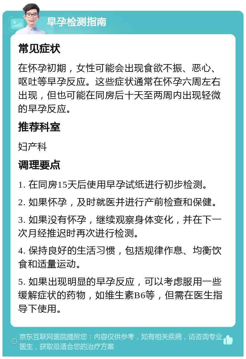 早孕检测指南 常见症状 在怀孕初期，女性可能会出现食欲不振、恶心、呕吐等早孕反应。这些症状通常在怀孕六周左右出现，但也可能在同房后十天至两周内出现轻微的早孕反应。 推荐科室 妇产科 调理要点 1. 在同房15天后使用早孕试纸进行初步检测。 2. 如果怀孕，及时就医并进行产前检查和保健。 3. 如果没有怀孕，继续观察身体变化，并在下一次月经推迟时再次进行检测。 4. 保持良好的生活习惯，包括规律作息、均衡饮食和适量运动。 5. 如果出现明显的早孕反应，可以考虑服用一些缓解症状的药物，如维生素B6等，但需在医生指导下使用。