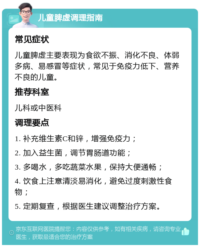 儿童脾虚调理指南 常见症状 儿童脾虚主要表现为食欲不振、消化不良、体弱多病、易感冒等症状，常见于免疫力低下、营养不良的儿童。 推荐科室 儿科或中医科 调理要点 1. 补充维生素C和锌，增强免疫力； 2. 加入益生菌，调节胃肠道功能； 3. 多喝水，多吃蔬菜水果，保持大便通畅； 4. 饮食上注意清淡易消化，避免过度刺激性食物； 5. 定期复查，根据医生建议调整治疗方案。