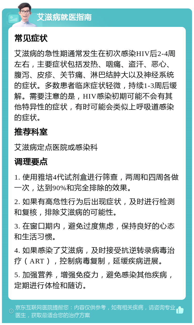 艾滋病就医指南 常见症状 艾滋病的急性期通常发生在初次感染HIV后2-4周左右，主要症状包括发热、咽痛、盗汗、恶心、腹泻、皮疹、关节痛、淋巴结肿大以及神经系统的症状。多数患者临床症状轻微，持续1-3周后缓解。需要注意的是，HIV感染初期可能不会有其他特异性的症状，有时可能会类似上呼吸道感染的症状。 推荐科室 艾滋病定点医院或感染科 调理要点 1. 使用雅培4代试剂盒进行筛查，两周和四周各做一次，达到90%和完全排除的效果。 2. 如果有高危性行为后出现症状，及时进行检测和复核，排除艾滋病的可能性。 3. 在窗口期内，避免过度焦虑，保持良好的心态和生活习惯。 4. 如果感染了艾滋病，及时接受抗逆转录病毒治疗（ART），控制病毒复制，延缓疾病进展。 5. 加强营养，增强免疫力，避免感染其他疾病，定期进行体检和随访。